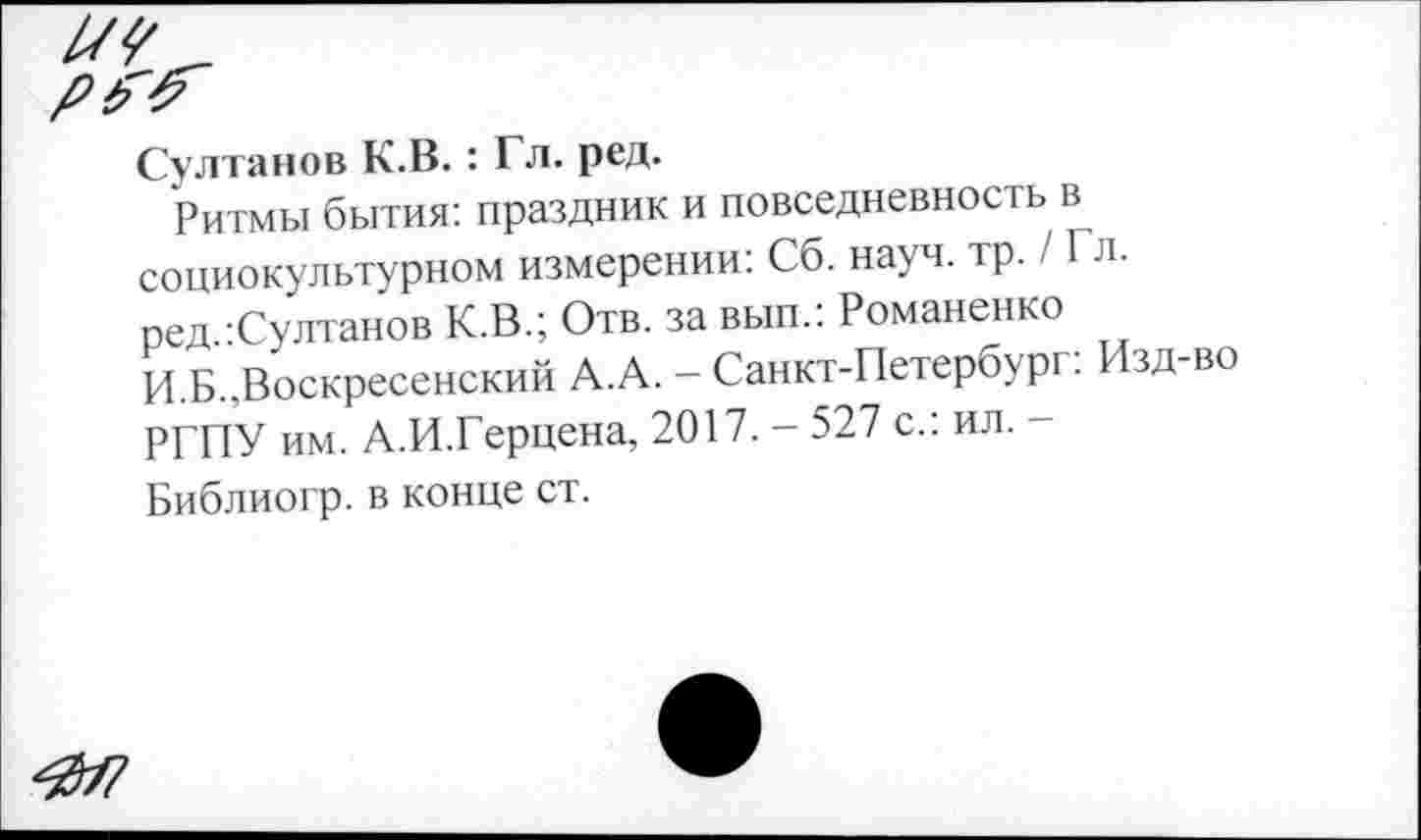 ﻿Султанов К.В.: Гл. ред.
Ритмы бытия: праздник и повседневность в социокультурном измерении: Сб. науч. тр. / Гл. ред.:Султанов К.В.; Отв. за вып.: Романенко И.Б..Воскресенский А.А. - Санкт-Петербург: Изд-во РГПУ им. А.И.Герцена, 2017. - 527 с.: ил. -
Библиогр. в конце ст.